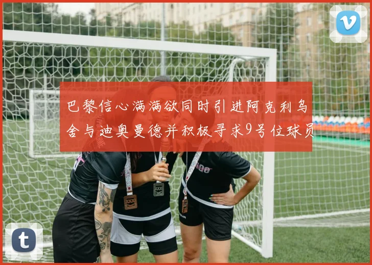 巴黎信心满满欲同时引进阿克利乌舍与迪奥曼德并积极寻求9号位球员