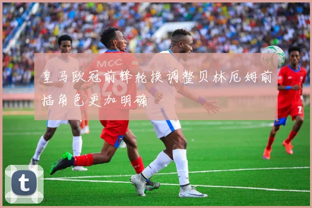 皇马欧冠前锋轮换调整贝林厄姆前插角色更加明确