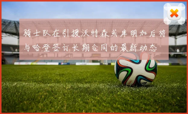 骑士队在引援沃特森或库明加后将与哈登签订长期合同的最新动态
